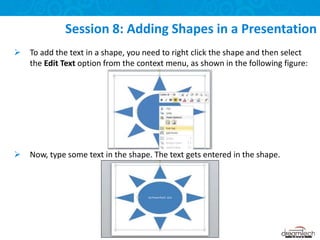 Session 8: Adding Shapes in a Presentation
 To add the text in a shape, you need to right click the shape and then select
the Edit Text option from the context menu, as shown in the following figure:
 Now, type some text in the shape. The text gets entered in the shape.
 