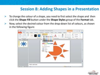 Session 8: Adding Shapes in a Presentation
 To change the colour of a shape, you need to first select the shape and then
click the Shape Fill button under the Shape Styles group of the Format tab.
 Now, select the desired colour from the drop-down list of colours, as shown
in the following figure:
 