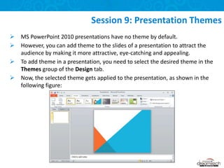  MS PowerPoint 2010 presentations have no theme by default.
 However, you can add theme to the slides of a presentation to attract the
audience by making it more attractive, eye-catching and appealing.
 To add theme in a presentation, you need to select the desired theme in the
Themes group of the Design tab.
 Now, the selected theme gets applied to the presentation, as shown in the
following figure:
Session 9: Presentation Themes
 