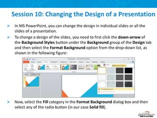  In MS PowerPoint, you can change the design in individual slides or all the
slides of a presentation.
 To change a design of the slides, you need to first click the down-arrow of
the Background Styles button under the Background group of the Design tab
and then select the Format Background option from the drop-down list, as
shown in the following figure:
 Now, select the Fill category in the Format Background dialog box and then
select any of the radio button (in our case Solid fill).
Session 10: Changing the Design of a Presentation
 