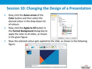 Session 10: Changing the Design of a Presentation
 Now, click the down-arrow of the
Color button and then select the
desired colour in the drop-down list
of colours.
 Now, click the Apply to All button in
the Format Background dialog box to
apply the color to all slides, as shown
in the given figure.
 Now, the selected colour gets applied to the slide, as shown in the following
figure:
 