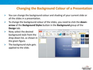  You can change the background colour and shading of your current slide or
all the slides in a presentation.
 To change the background colour of the slides, you need to click the down-
arrow of the Background Styles button in the Background group of the
Design tab.
Changing the Background Colour of a Presentation
 Now, select the desired
background style from the
drop-down list, as shown in
the given figure.
 The background style gets
applied to the slide.
 