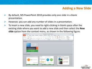  By default, MS PowerPoint 2010 provides only one slide in a blank
presentation.
 However, you can add any number of slides in a presentation.
 To insert a new slide, you need to right-clicking in blank space after the
existing slide where you want to add a new slide and then select the New
slide option from the context menu, as shown in the following figure:
Adding a New Slide
 