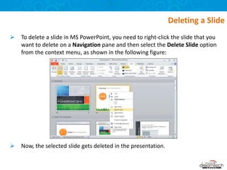  To delete a slide in MS PowerPoint, you need to right-click the slide that you
want to delete on a Navigation pane and then select the Delete Slide option
from the context menu, as shown in the following figure:
 Now, the selected slide gets deleted in the presentation.
Deleting a Slide
 