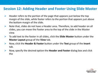  Header refers to the portion of the page that appears just below the top
margin of the slide, while footer refers to the portion that appears just above
the bottom margin of the slide.
 Note that, slides do not have a Header area. Therefore, to add header on all
slides, you can move the Footer area to the top of the slide in the Master
view.
 To add text to the footer in all slides, click the Slide Master button under the
Master Layout group of the View tab.
 Now, click the Header & Footer button under the Text group of the Insert
tab.
 Now, specify the desired option the Header and Footer dialog box and click
the
Session 12: Adding Header and Footer Using Slide Master
 