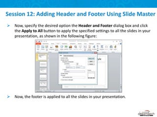  Now, specify the desired option the Header and Footer dialog box and click
the Apply to All button to apply the specified settings to all the slides in your
presentation, as shown in the following figure:
 Now, the footer is applied to all the slides in your presentation.
Session 12: Adding Header and Footer Using Slide Master
 