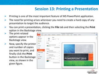  Printing is one of the most important feature of MS PowerPoint application.
 The need for printing arises whenever you need to create a hard copy of any
presentation to target the audience.
 You can print a presentation, clicking the File tab and then selecting the Print
option in the Backstage view.
Session 13: Printing a Presentation
 The print-related
options appear in the
Backstage view.
 Now, specify the printer
and number of copies
you want to print, and
finally click the Print
button in the Backstage
view, as shown in the
given figure.
 