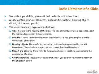  To create a good slide, you must first understand its structure.
 A slide contains various elements, such as title, subtitle, drawing object,
clipart, picture and graph.
 These elements are explained as follows:
 Title: It refers to the heading of the slide. The title element provides a basic idea about
the topic and content of the presentation.
 Subtitle: It refers to the description of the slide data. It also gives emphasis to the
central idea of the slide.
 Drawing objects: These refer to the various built-in shapes provided by the MS
PowerPoint. These include shapes, such as curves, lines and flowcharts.
 Clip art and pictures: These refer to the graphical objects that help in enhancing the
appearance of a slide.
 Graph: It refers to the graphical object that allows you to draw relationship between
the objects in a slide.
Basic Elements of a Slide
 