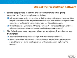  Several people make use of the presentation software while giving
presentations. Some examples are as follows:
 Salespersons need to give presentation to their customers, clients and managers. Using
the presentation software, they can better convey their ideas and details of products to
customers as well as performance-related facts and figures to managers.
 Human Resource departments of the organizations also make use of the presentation
software to provide training to their new employees or the existing staff.
 The following are some examples where presentation software is used as a
training tool:
 Teachers can better explain the concepts with the help of presentations.
 During conferences, the presentation software helps the presenter (speaker) easily
project his/her key points on a large screen while simultaneously explaining the
concepts.
Uses of the Presentation Software
 