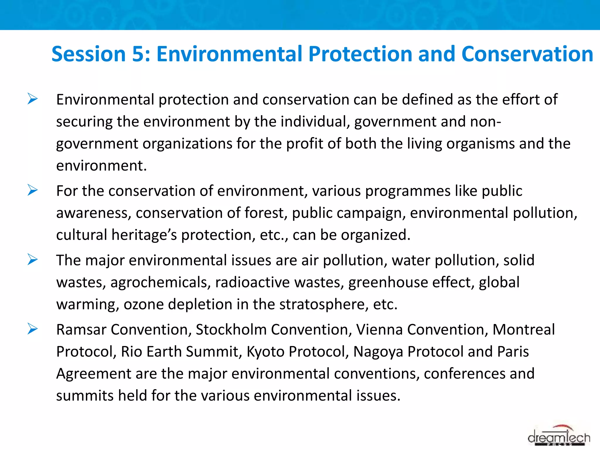  Environmental protection and conservation can be defined as the effort of
securing the environment by the individual, government and non-
government organizations for the profit of both the living organisms and the
environment.
 For the conservation of environment, various programmes like public
awareness, conservation of forest, public campaign, environmental pollution,
cultural heritage’s protection, etc., can be organized.
 The major environmental issues are air pollution, water pollution, solid
wastes, agrochemicals, radioactive wastes, greenhouse effect, global
warming, ozone depletion in the stratosphere, etc.
 Ramsar Convention, Stockholm Convention, Vienna Convention, Montreal
Protocol, Rio Earth Summit, Kyoto Protocol, Nagoya Protocol and Paris
Agreement are the major environmental conventions, conferences and
summits held for the various environmental issues.
Session 5: Environmental Protection and Conservation
 