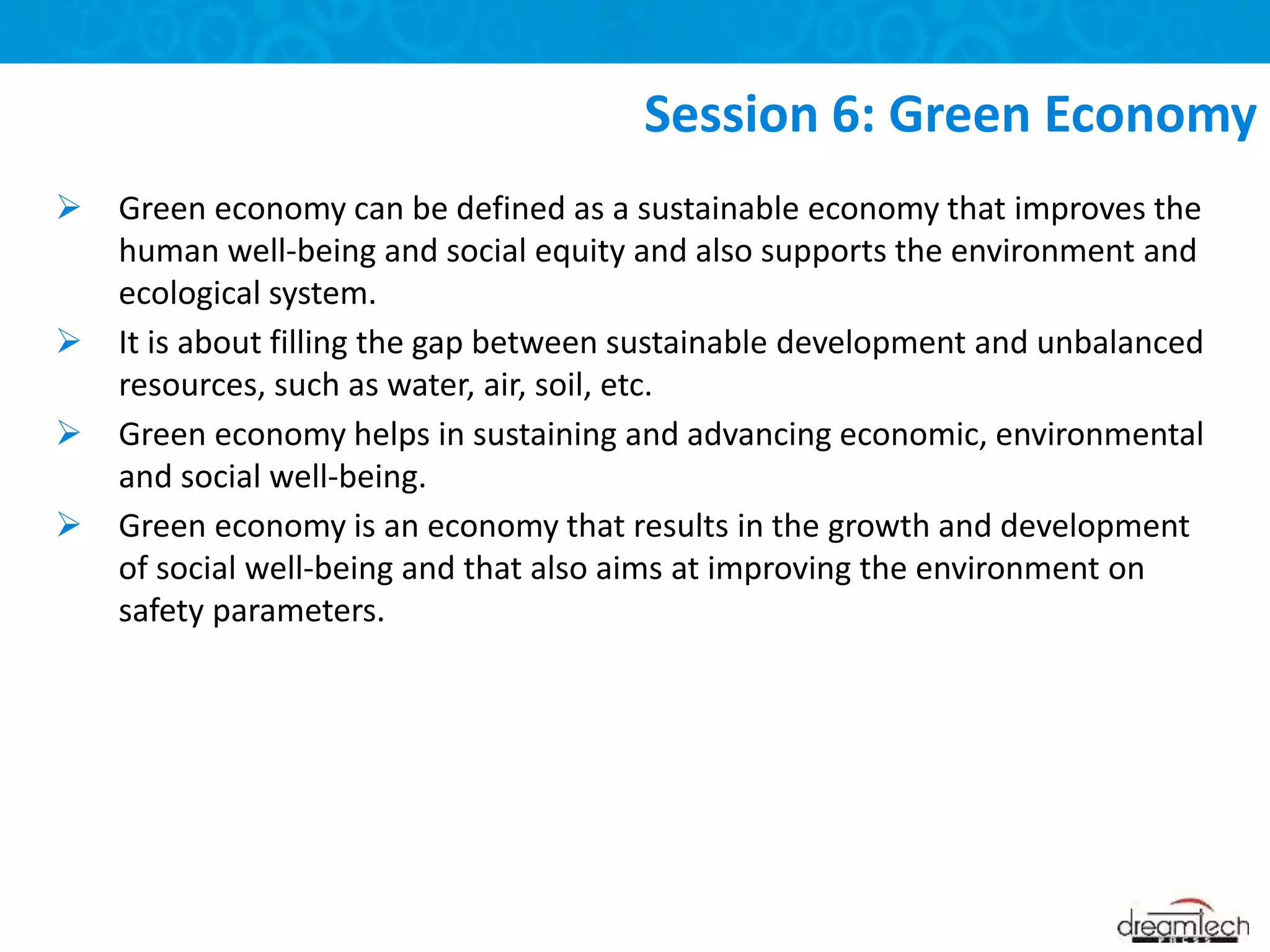  Green economy can be defined as a sustainable economy that improves the
human well-being and social equity and also supports the environment and
ecological system.
 It is about filling the gap between sustainable development and unbalanced
resources, such as water, air, soil, etc.
 Green economy helps in sustaining and advancing economic, environmental
and social well-being.
 Green economy is an economy that results in the growth and development
of social well-being and that also aims at improving the environment on
safety parameters.
Session 6: Green Economy
 