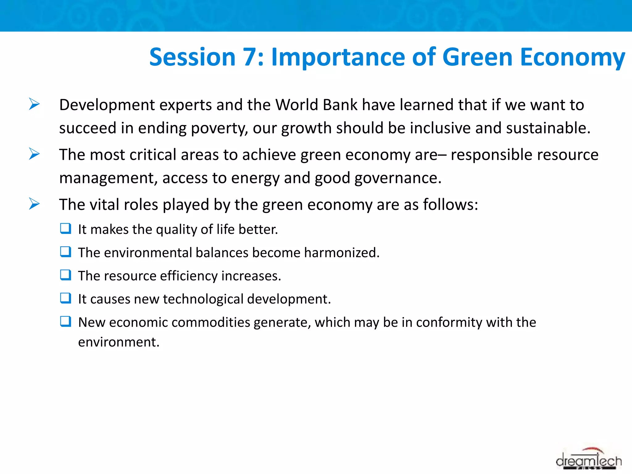  Development experts and the World Bank have learned that if we want to
succeed in ending poverty, our growth should be inclusive and sustainable.
 The most critical areas to achieve green economy are– responsible resource
management, access to energy and good governance.
 The vital roles played by the green economy are as follows:
 It makes the quality of life better.
 The environmental balances become harmonized.
 The resource efficiency increases.
 It causes new technological development.
 New economic commodities generate, which may be in conformity with the
environment.
Session 7: Importance of Green Economy
 
