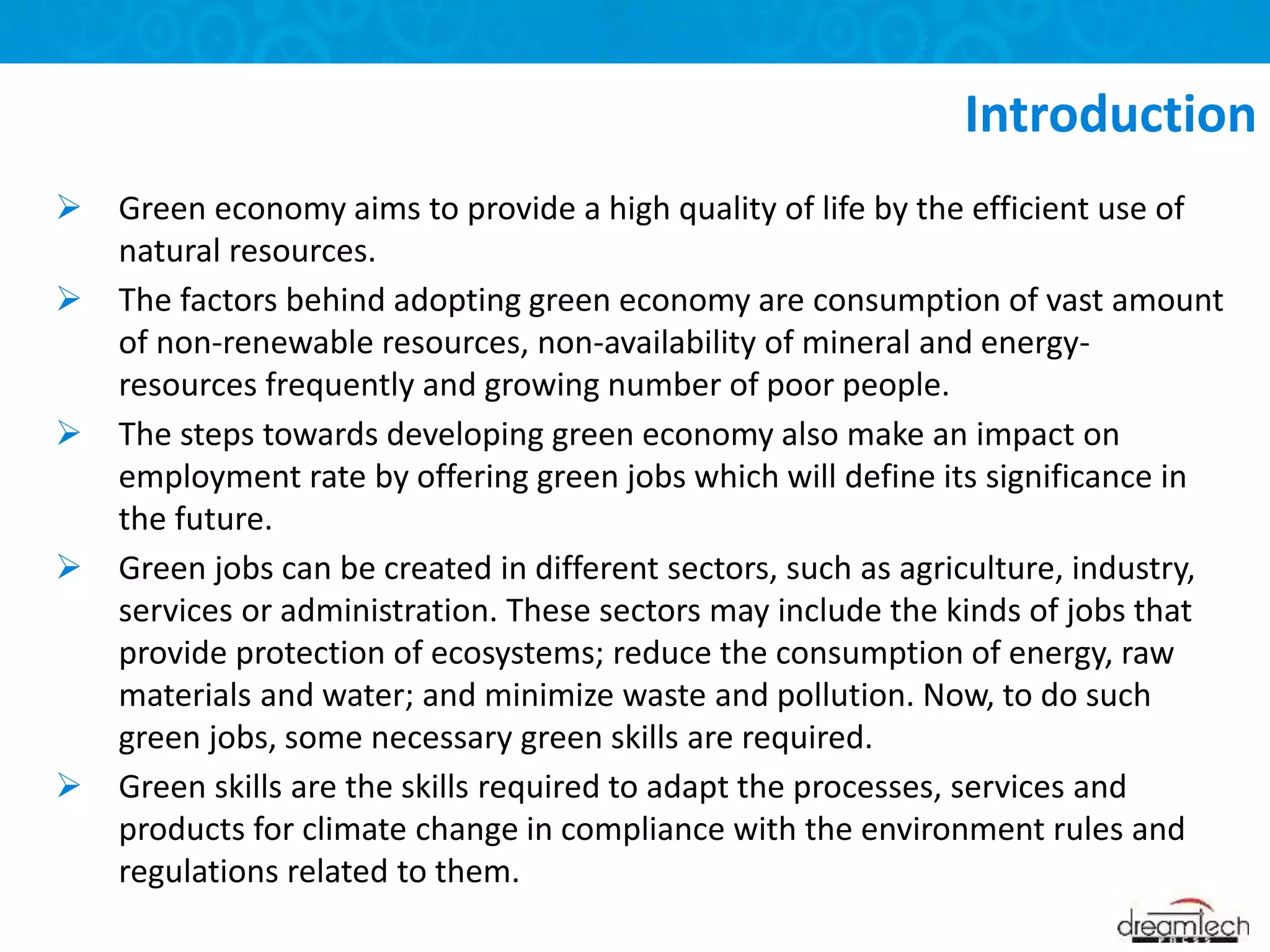  Green economy aims to provide a high quality of life by the efficient use of
natural resources.
 The factors behind adopting green economy are consumption of vast amount
of non-renewable resources, non-availability of mineral and energy-
resources frequently and growing number of poor people.
 The steps towards developing green economy also make an impact on
employment rate by offering green jobs which will define its significance in
the future.
 Green jobs can be created in different sectors, such as agriculture, industry,
services or administration. These sectors may include the kinds of jobs that
provide protection of ecosystems; reduce the consumption of energy, raw
materials and water; and minimize waste and pollution. Now, to do such
green jobs, some necessary green skills are required.
 Green skills are the skills required to adapt the processes, services and
products for climate change in compliance with the environment rules and
regulations related to them.
Introduction
 
