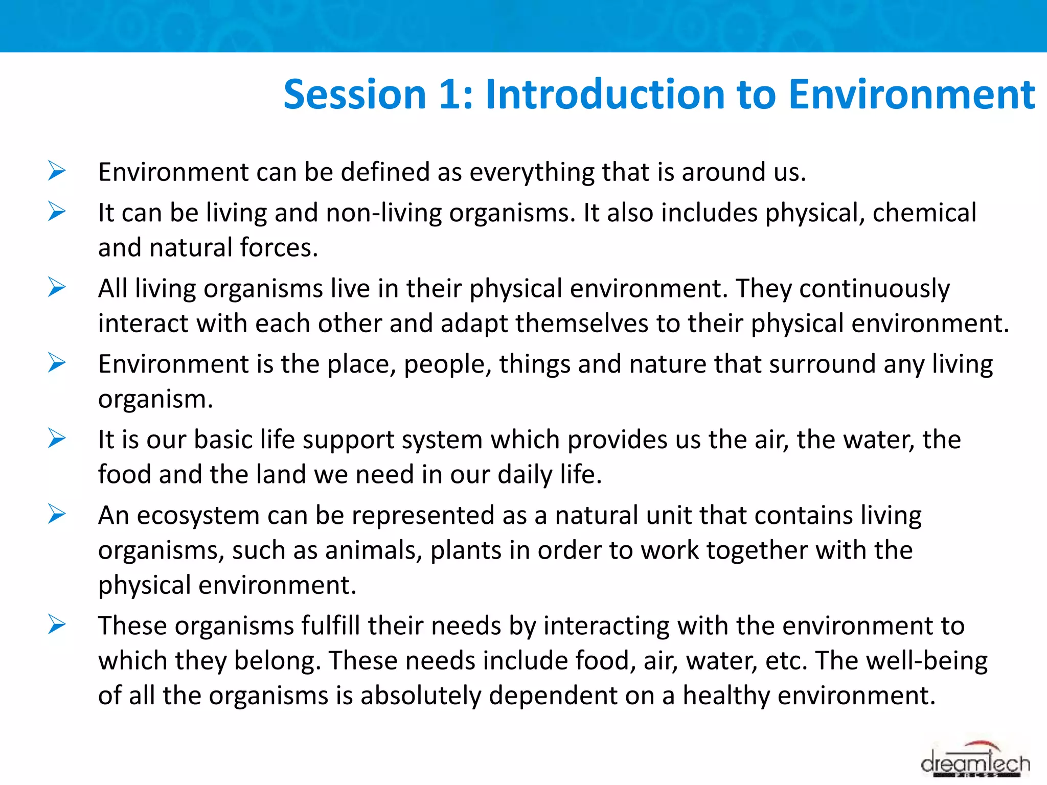  Environment can be defined as everything that is around us.
 It can be living and non-living organisms. It also includes physical, chemical
and natural forces.
 All living organisms live in their physical environment. They continuously
interact with each other and adapt themselves to their physical environment.
 Environment is the place, people, things and nature that surround any living
organism.
 It is our basic life support system which provides us the air, the water, the
food and the land we need in our daily life.
 An ecosystem can be represented as a natural unit that contains living
organisms, such as animals, plants in order to work together with the
physical environment.
 These organisms fulfill their needs by interacting with the environment to
which they belong. These needs include food, air, water, etc. The well-being
of all the organisms is absolutely dependent on a healthy environment.
Session 1: Introduction to Environment
 