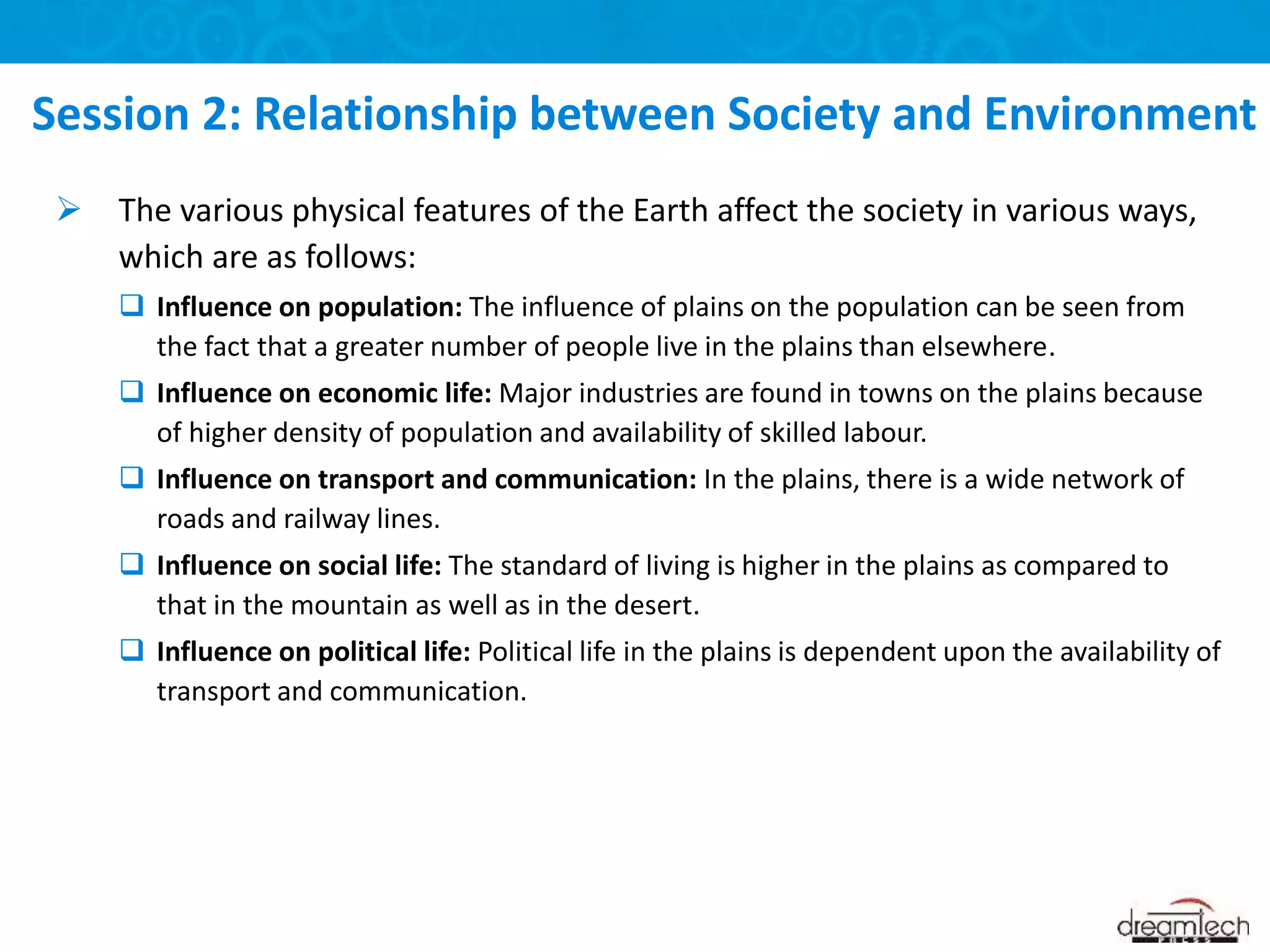  The various physical features of the Earth affect the society in various ways,
which are as follows:
 Influence on population: The influence of plains on the population can be seen from
the fact that a greater number of people live in the plains than elsewhere.
 Influence on economic life: Major industries are found in towns on the plains because
of higher density of population and availability of skilled labour.
 Influence on transport and communication: In the plains, there is a wide network of
roads and railway lines.
 Influence on social life: The standard of living is higher in the plains as compared to
that in the mountain as well as in the desert.
 Influence on political life: Political life in the plains is dependent upon the availability of
transport and communication.
Session 2: Relationship between Society and Environment
 