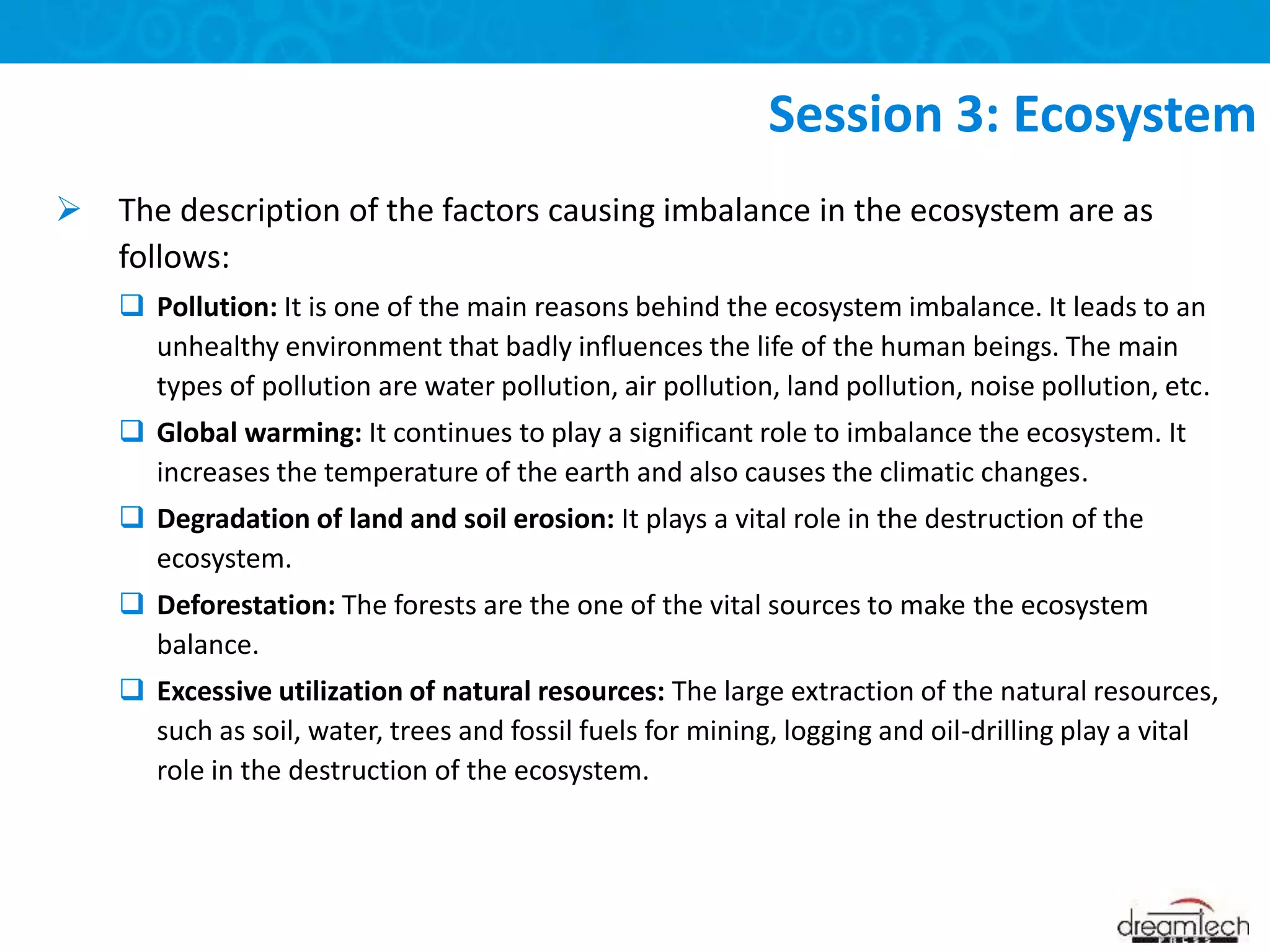  The description of the factors causing imbalance in the ecosystem are as
follows:
 Pollution: It is one of the main reasons behind the ecosystem imbalance. It leads to an
unhealthy environment that badly influences the life of the human beings. The main
types of pollution are water pollution, air pollution, land pollution, noise pollution, etc.
 Global warming: It continues to play a significant role to imbalance the ecosystem. It
increases the temperature of the earth and also causes the climatic changes.
 Degradation of land and soil erosion: It plays a vital role in the destruction of the
ecosystem.
 Deforestation: The forests are the one of the vital sources to make the ecosystem
balance.
 Excessive utilization of natural resources: The large extraction of the natural resources,
such as soil, water, trees and fossil fuels for mining, logging and oil-drilling play a vital
role in the destruction of the ecosystem.
Session 3: Ecosystem
 