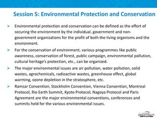  Environmental protection and conservation can be defined as the effort of
securing the environment by the individual, government and non-
government organizations for the profit of both the living organisms and the
environment.
 For the conservation of environment, various programmes like public
awareness, conservation of forest, public campaign, environmental pollution,
cultural heritage’s protection, etc., can be organized.
 The major environmental issues are air pollution, water pollution, solid
wastes, agrochemicals, radioactive wastes, greenhouse effect, global
warming, ozone depletion in the stratosphere, etc.
 Ramsar Convention, Stockholm Convention, Vienna Convention, Montreal
Protocol, Rio Earth Summit, Kyoto Protocol, Nagoya Protocol and Paris
Agreement are the major environmental conventions, conferences and
summits held for the various environmental issues.
Session 5: Environmental Protection and Conservation
 