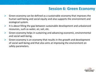  Green economy can be defined as a sustainable economy that improves the
human well-being and social equity and also supports the environment and
ecological system.
 It is about filling the gap between sustainable development and unbalanced
resources, such as water, air, soil, etc.
 Green economy helps in sustaining and advancing economic, environmental
and social well-being.
 Green economy is an economy that results in the growth and development
of social well-being and that also aims at improving the environment on
safety parameters.
Session 6: Green Economy
 