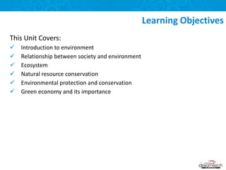 This Unit Covers:
 Introduction to environment
 Relationship between society and environment
 Ecosystem
 Natural resource conservation
 Environmental protection and conservation
 Green economy and its importance
Learning Objectives
 