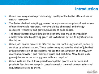  Green economy aims to provide a high quality of life by the efficient use of
natural resources.
 The factors behind adopting green economy are consumption of vast amount
of non-renewable resources, non-availability of mineral and energy-
resources frequently and growing number of poor people.
 The steps towards developing green economy also make an impact on
employment rate by offering green jobs which will define its significance in
the future.
 Green jobs can be created in different sectors, such as agriculture, industry,
services or administration. These sectors may include the kinds of jobs that
provide protection of ecosystems; reduce the consumption of energy, raw
materials and water; and minimize waste and pollution. Now, to do such
green jobs, some necessary green skills are required.
 Green skills are the skills required to adapt the processes, services and
products for climate change in compliance with the environment rules and
regulations related to them.
Introduction
 