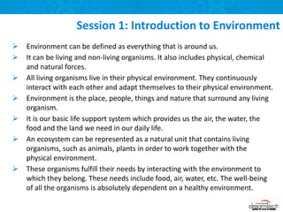  Environment can be defined as everything that is around us.
 It can be living and non-living organisms. It also includes physical, chemical
and natural forces.
 All living organisms live in their physical environment. They continuously
interact with each other and adapt themselves to their physical environment.
 Environment is the place, people, things and nature that surround any living
organism.
 It is our basic life support system which provides us the air, the water, the
food and the land we need in our daily life.
 An ecosystem can be represented as a natural unit that contains living
organisms, such as animals, plants in order to work together with the
physical environment.
 These organisms fulfill their needs by interacting with the environment to
which they belong. These needs include food, air, water, etc. The well-being
of all the organisms is absolutely dependent on a healthy environment.
Session 1: Introduction to Environment
 