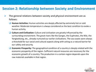  The general relations between society and physical environment are as
follows:
 Human Activities: Human activities are deeply affected by extremely hot or cold
weather. Moderate temperature is always considered as the best condition to evoke a
human activity.
 Culture and Civilization: Culture and civilization are greatly influenced by the
surrounding environment. The great rivers like the Ganges, the Euphrates, the Nile, the
Yangtzekiang, etc., already nurtured our earlier civilizations. The sea coasts were always
a threshold for our social and cultural aspects along with acting as a natural barrier for
our safety and security.
 Economic Prosperity: The geographical condition of a country is deeply related with the
economic prosperity of the region. Sufficient natural resources are necessary for the
economic growth of a country. The production in a certain region depends upon the
raw materials available in that region.
Session 2: Relationship between Society and Environment
 