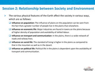  The various physical features of the Earth affect the society in various ways,
which are as follows:
 Influence on population: The influence of plains on the population can be seen from
the fact that a greater number of people live in the plains than elsewhere.
 Influence on economic life: Major industries are found in towns on the plains because
of higher density of population and availability of skilled labour.
 Influence on transport and communication: In the plains, there is a wide network of
roads and railway lines.
 Influence on social life: The standard of living is higher in the plains as compared to
that in the mountain as well as in the desert.
 Influence on political life: Political life in the plains is dependent upon the availability of
transport and communication.
Session 2: Relationship between Society and Environment
 