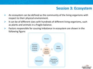  An ecosystem can be defined as the community of the living organisms with
respect to their physical environment.
 It can be of different sizes with hundreds of different living organisms, such
as plants and animals in a fragile balance.
 Factors responsible for causing imbalance in ecosystem are shown in the
following figure:
Session 3: Ecosystem
 