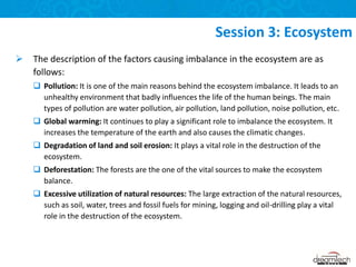 The description of the factors causing imbalance in the ecosystem are as
follows:
 Pollution: It is one of the main reasons behind the ecosystem imbalance. It leads to an
unhealthy environment that badly influences the life of the human beings. The main
types of pollution are water pollution, air pollution, land pollution, noise pollution, etc.
 Global warming: It continues to play a significant role to imbalance the ecosystem. It
increases the temperature of the earth and also causes the climatic changes.
 Degradation of land and soil erosion: It plays a vital role in the destruction of the
ecosystem.
 Deforestation: The forests are the one of the vital sources to make the ecosystem
balance.
 Excessive utilization of natural resources: The large extraction of the natural resources,
such as soil, water, trees and fossil fuels for mining, logging and oil-drilling play a vital
role in the destruction of the ecosystem.
Session 3: Ecosystem
 