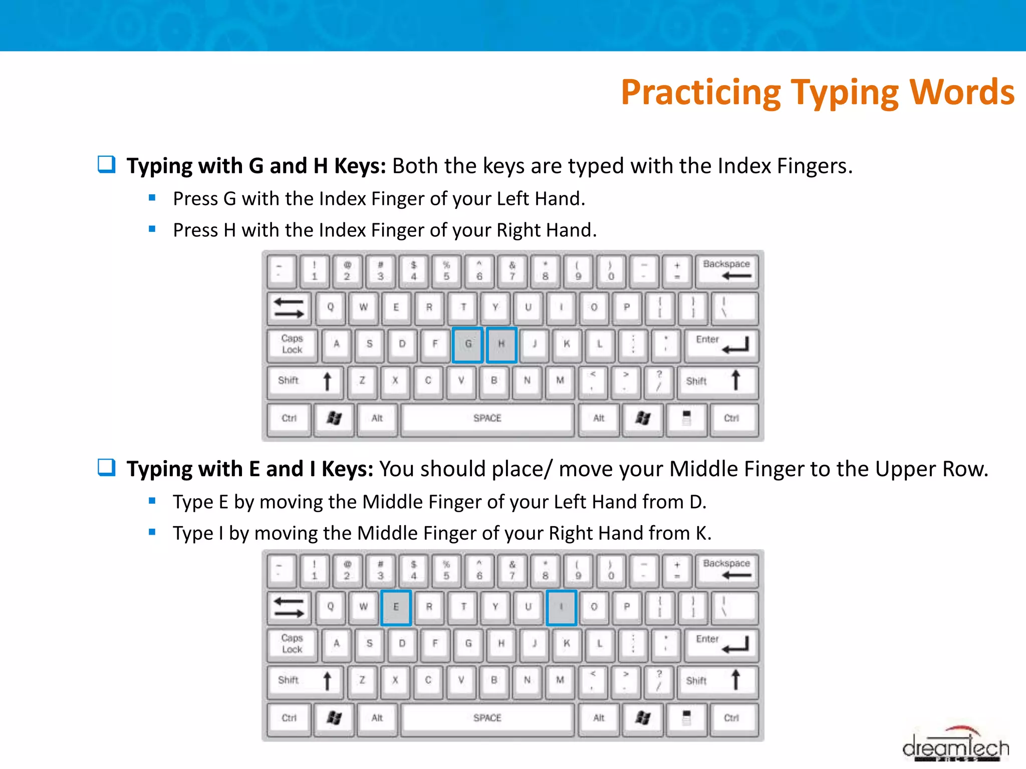  Typing with G and H Keys: Both the keys are typed with the Index Fingers.
 Press G with the Index Finger of your Left Hand.
 Press H with the Index Finger of your Right Hand.
 Typing with E and I Keys: You should place/ move your Middle Finger to the Upper Row.
 Type E by moving the Middle Finger of your Left Hand from D.
 Type I by moving the Middle Finger of your Right Hand from K.
Practicing Typing Words
 