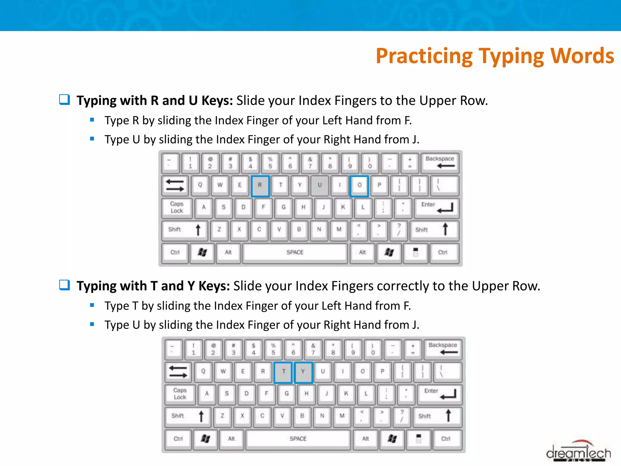  Typing with R and U Keys: Slide your Index Fingers to the Upper Row.
 Type R by sliding the Index Finger of your Left Hand from F.
 Type U by sliding the Index Finger of your Right Hand from J.
 Typing with T and Y Keys: Slide your Index Fingers correctly to the Upper Row.
 Type T by sliding the Index Finger of your Left Hand from F.
 Type U by sliding the Index Finger of your Right Hand from J.
Practicing Typing Words
 
