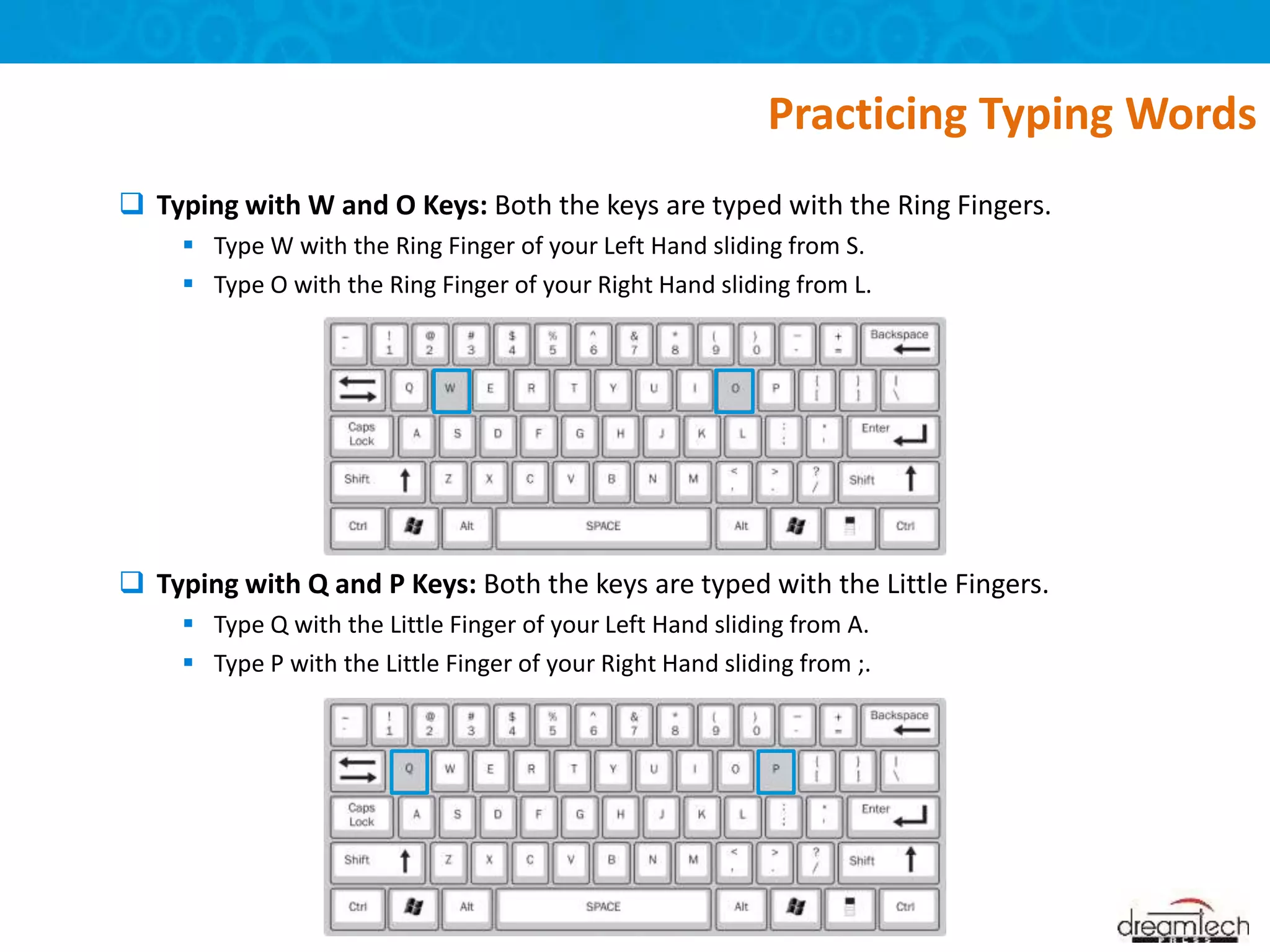  Typing with W and O Keys: Both the keys are typed with the Ring Fingers.
 Type W with the Ring Finger of your Left Hand sliding from S.
 Type O with the Ring Finger of your Right Hand sliding from L.
 Typing with Q and P Keys: Both the keys are typed with the Little Fingers.
 Type Q with the Little Finger of your Left Hand sliding from A.
 Type P with the Little Finger of your Right Hand sliding from ;.
Practicing Typing Words
 