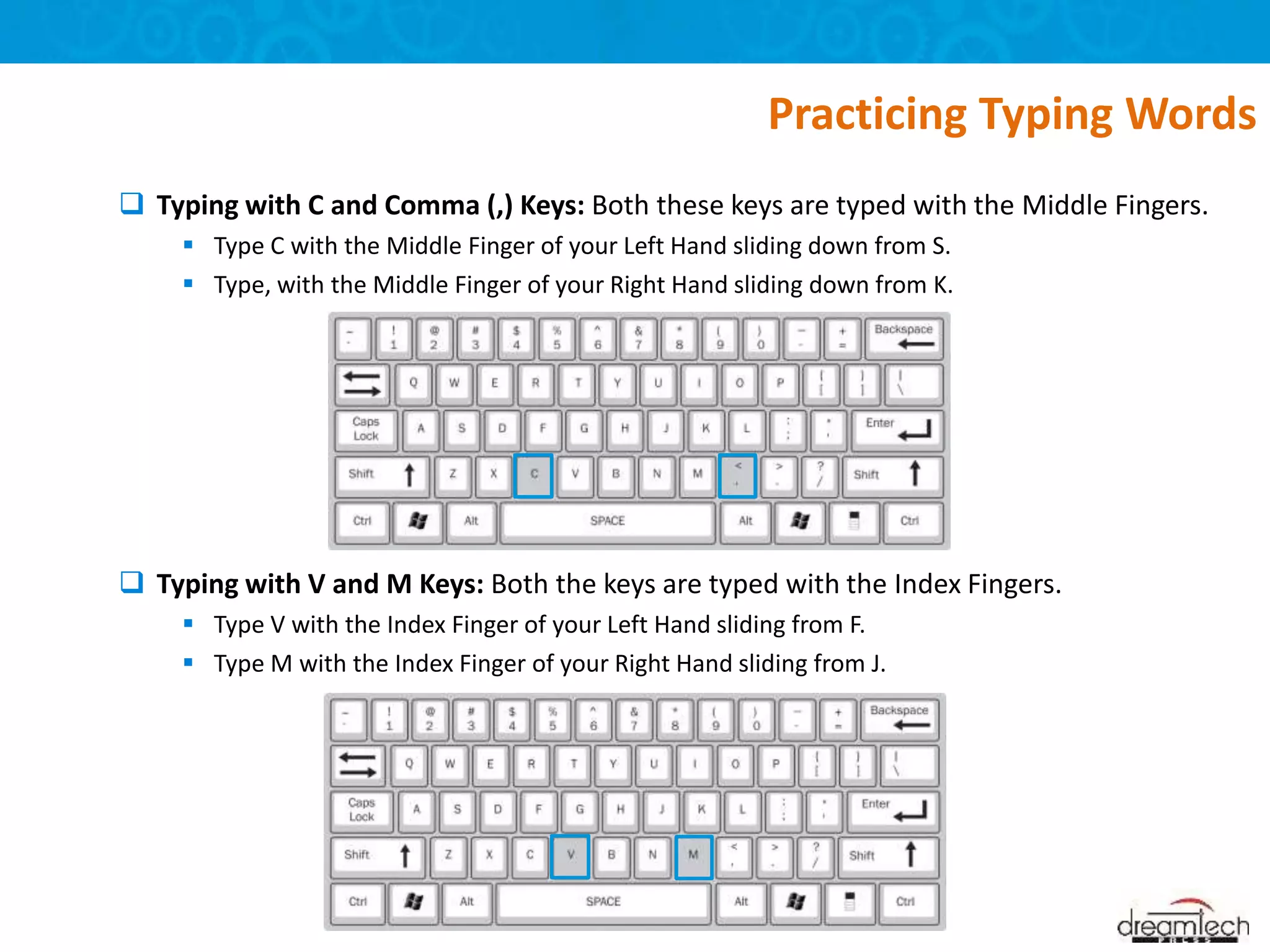  Typing with C and Comma (,) Keys: Both these keys are typed with the Middle Fingers.
 Type C with the Middle Finger of your Left Hand sliding down from S.
 Type, with the Middle Finger of your Right Hand sliding down from K.
 Typing with V and M Keys: Both the keys are typed with the Index Fingers.
 Type V with the Index Finger of your Left Hand sliding from F.
 Type M with the Index Finger of your Right Hand sliding from J.
Practicing Typing Words
 