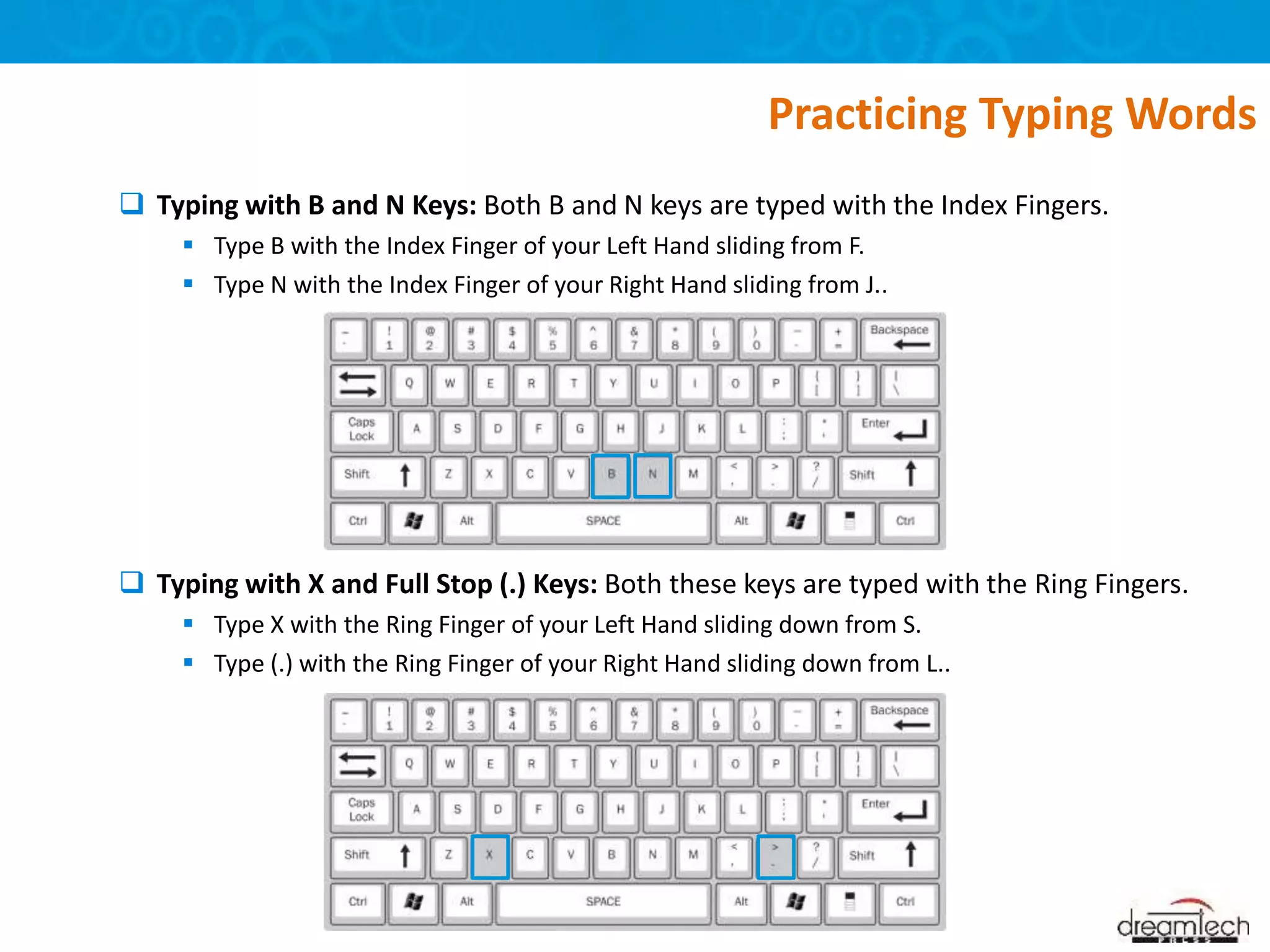  Typing with B and N Keys: Both B and N keys are typed with the Index Fingers.
 Type B with the Index Finger of your Left Hand sliding from F.
 Type N with the Index Finger of your Right Hand sliding from J..
 Typing with X and Full Stop (.) Keys: Both these keys are typed with the Ring Fingers.
 Type X with the Ring Finger of your Left Hand sliding down from S.
 Type (.) with the Ring Finger of your Right Hand sliding down from L..
Practicing Typing Words
 