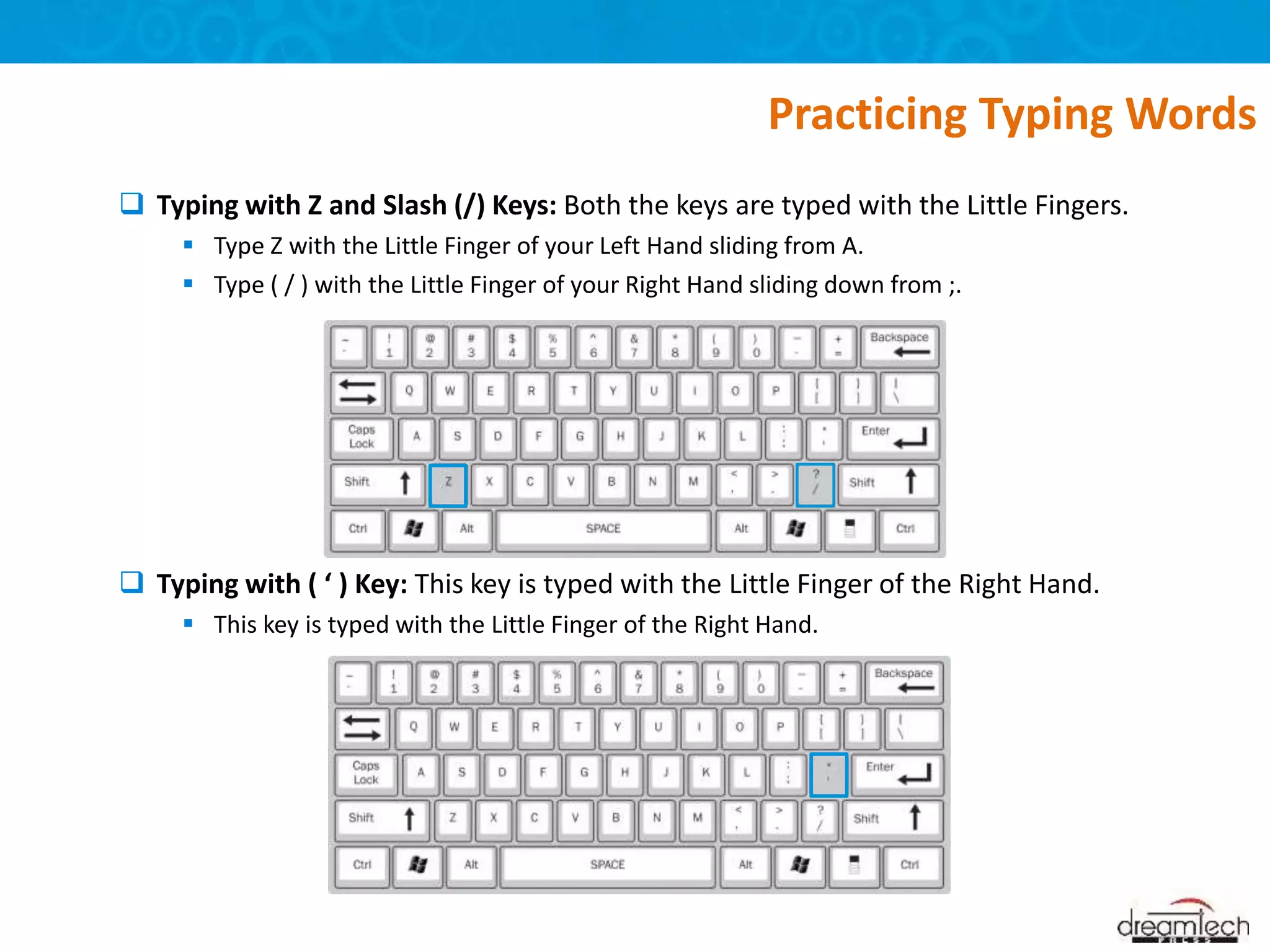  Typing with Z and Slash (/) Keys: Both the keys are typed with the Little Fingers.
 Type Z with the Little Finger of your Left Hand sliding from A.
 Type ( / ) with the Little Finger of your Right Hand sliding down from ;.
 Typing with ( ‘ ) Key: This key is typed with the Little Finger of the Right Hand.
 This key is typed with the Little Finger of the Right Hand.
Practicing Typing Words
 