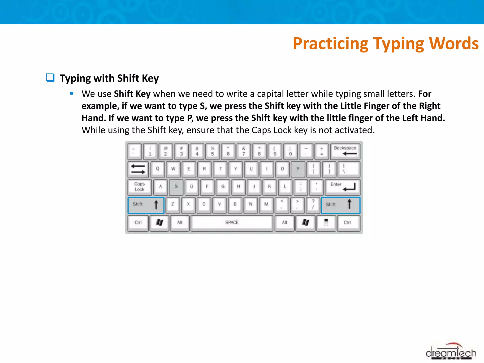  Typing with Shift Key
 We use Shift Key when we need to write a capital letter while typing small letters. For
example, if we want to type S, we press the Shift key with the Little Finger of the Right
Hand. If we want to type P, we press the Shift key with the little finger of the Left Hand.
While using the Shift key, ensure that the Caps Lock key is not activated.
Practicing Typing Words
 