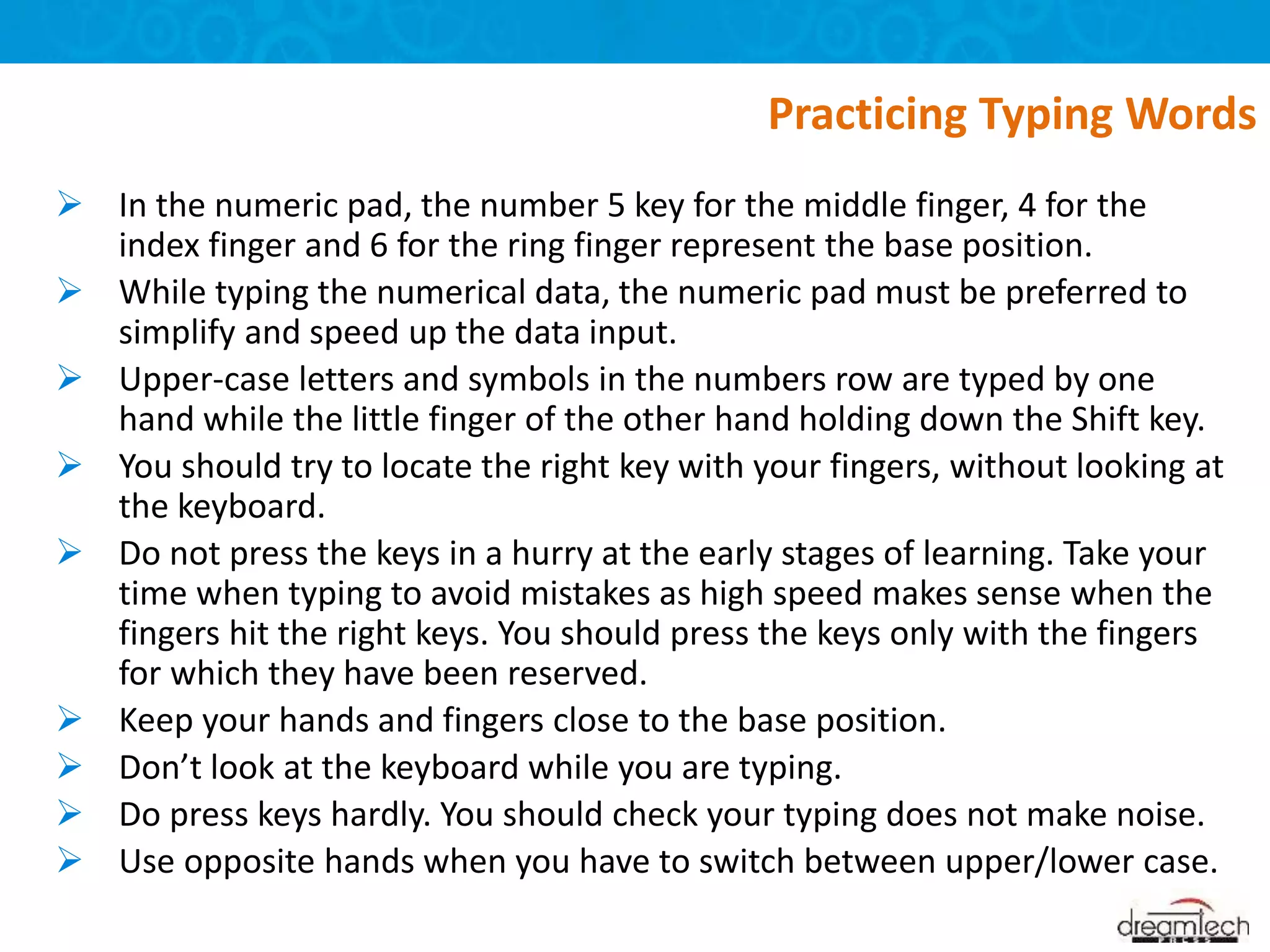  In the numeric pad, the number 5 key for the middle finger, 4 for the
index finger and 6 for the ring finger represent the base position.
 While typing the numerical data, the numeric pad must be preferred to
simplify and speed up the data input.
 Upper-case letters and symbols in the numbers row are typed by one
hand while the little finger of the other hand holding down the Shift key.
 You should try to locate the right key with your fingers, without looking at
the keyboard.
 Do not press the keys in a hurry at the early stages of learning. Take your
time when typing to avoid mistakes as high speed makes sense when the
fingers hit the right keys. You should press the keys only with the fingers
for which they have been reserved.
 Keep your hands and fingers close to the base position.
 Don’t look at the keyboard while you are typing.
 Do press keys hardly. You should check your typing does not make noise.
 Use opposite hands when you have to switch between upper/lower case.
Practicing Typing Words
 