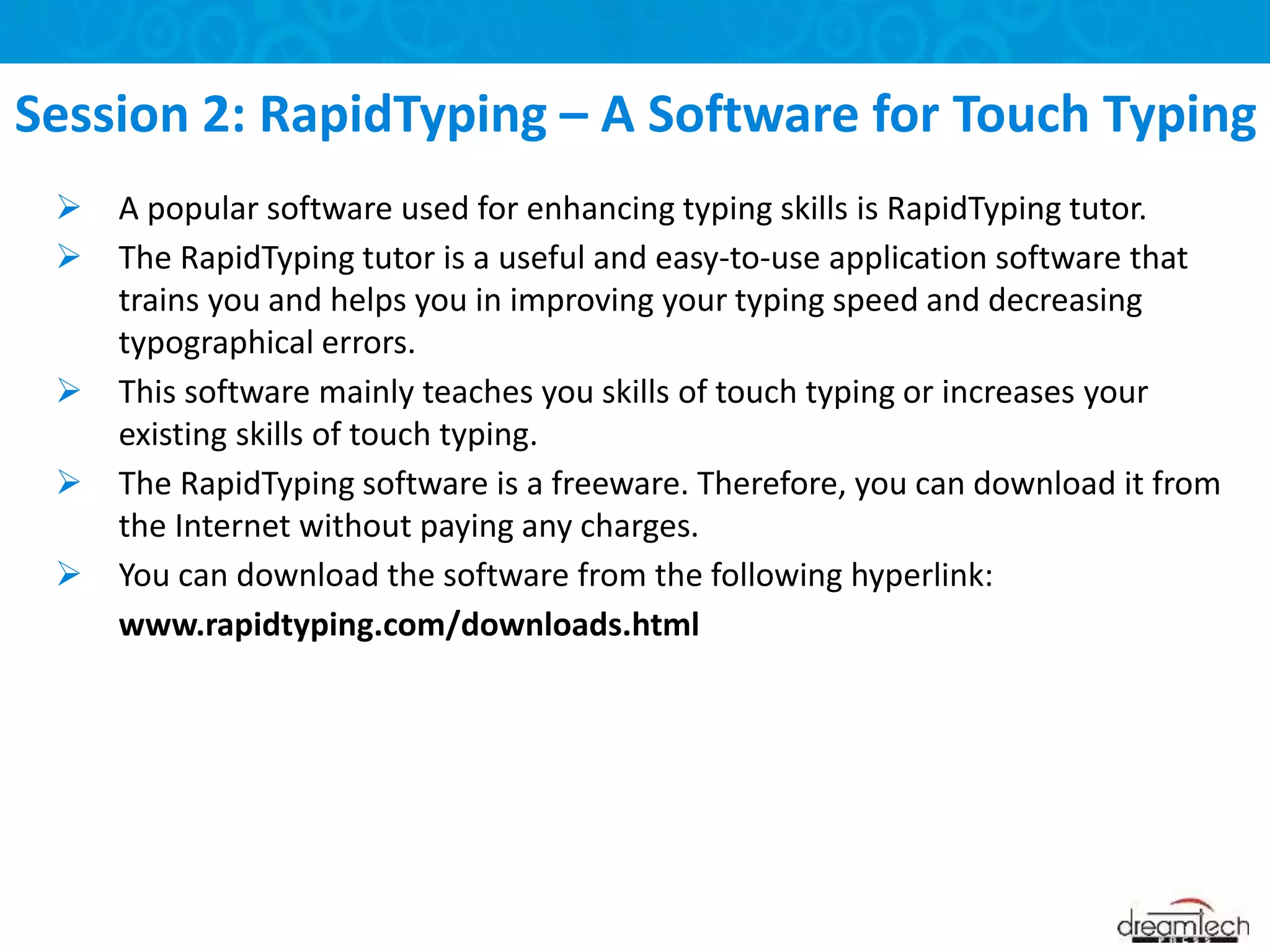  A popular software used for enhancing typing skills is RapidTyping tutor.
 The RapidTyping tutor is a useful and easy-to-use application software that
trains you and helps you in improving your typing speed and decreasing
typographical errors.
 This software mainly teaches you skills of touch typing or increases your
existing skills of touch typing.
 The RapidTyping software is a freeware. Therefore, you can download it from
the Internet without paying any charges.
 You can download the software from the following hyperlink:
www.rapidtyping.com/downloads.html
Session 2: RapidTyping – A Software for Touch Typing
 