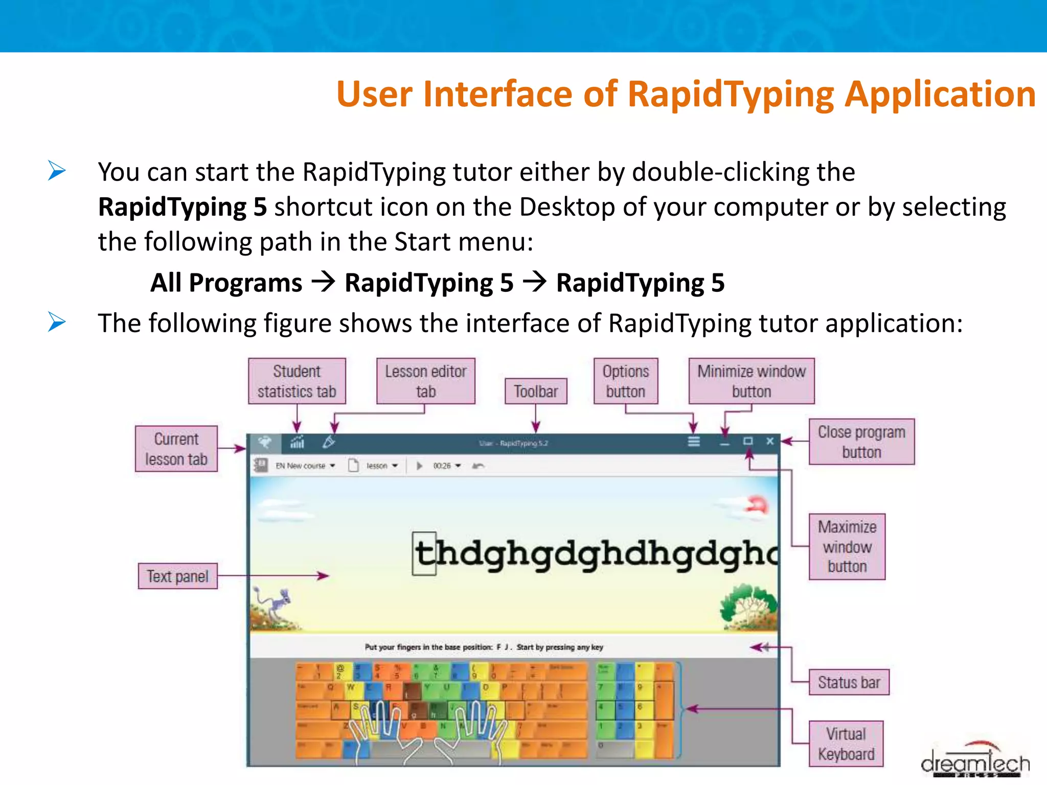  You can start the RapidTyping tutor either by double-clicking the
RapidTyping 5 shortcut icon on the Desktop of your computer or by selecting
the following path in the Start menu:
All Programs  RapidTyping 5  RapidTyping 5
 The following figure shows the interface of RapidTyping tutor application:
User Interface of RapidTyping Application
 