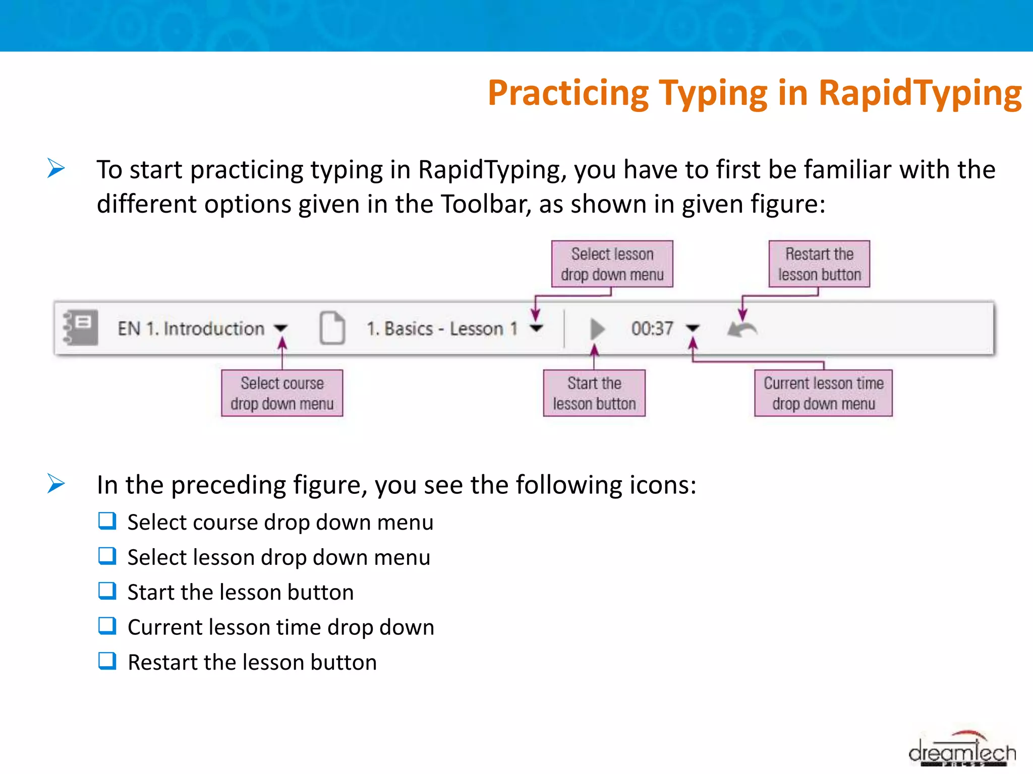  To start practicing typing in RapidTyping, you have to first be familiar with the
different options given in the Toolbar, as shown in given figure:
 In the preceding figure, you see the following icons:
 Select course drop down menu
 Select lesson drop down menu
 Start the lesson button
 Current lesson time drop down
 Restart the lesson button
Practicing Typing in RapidTyping
 