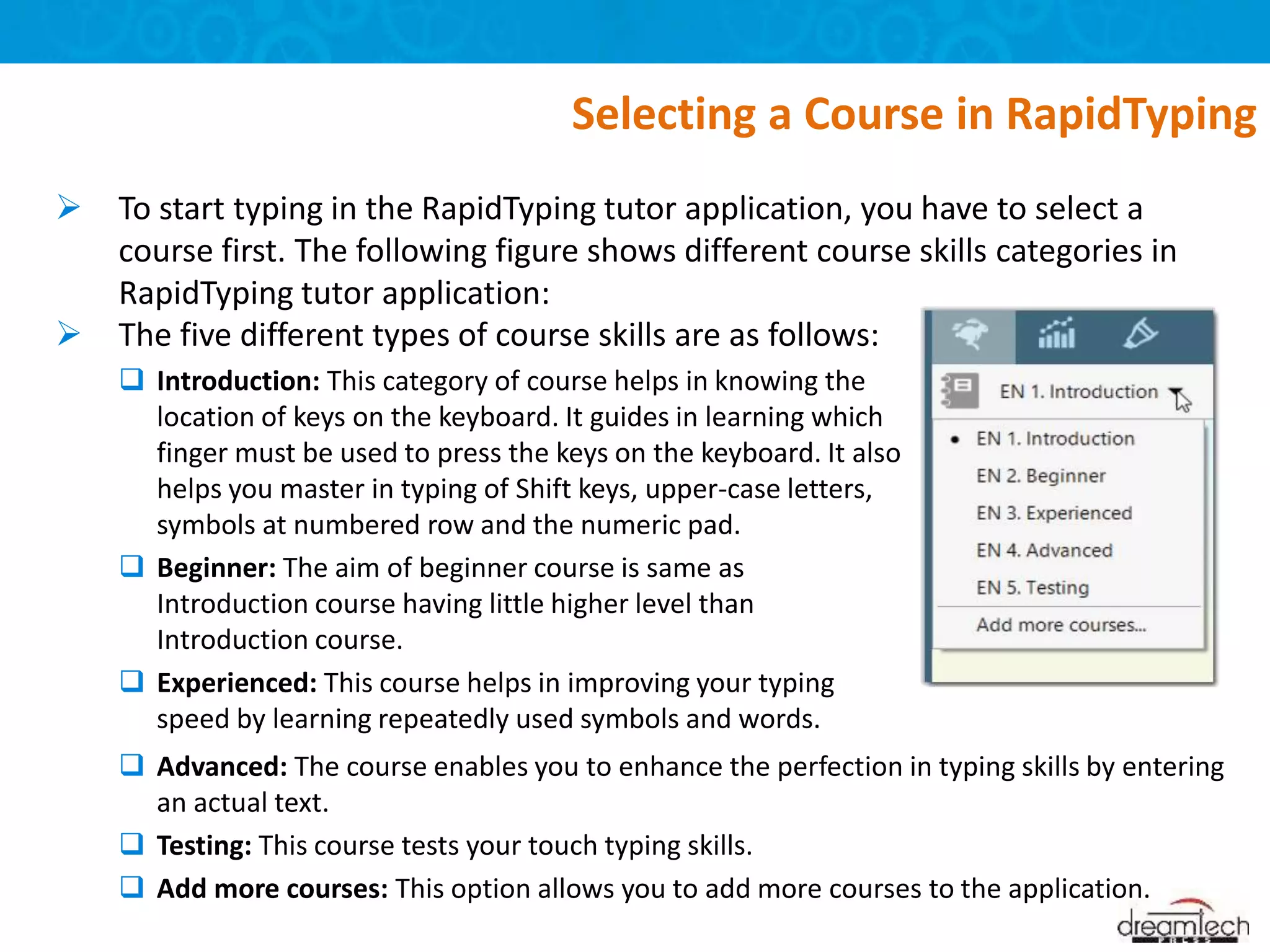  To start typing in the RapidTyping tutor application, you have to select a
course first. The following figure shows different course skills categories in
RapidTyping tutor application:
 Advanced: The course enables you to enhance the perfection in typing skills by entering
an actual text.
 Testing: This course tests your touch typing skills.
 Add more courses: This option allows you to add more courses to the application.
Selecting a Course in RapidTyping
 The five different types of course skills are as follows:
 Introduction: This category of course helps in knowing the
location of keys on the keyboard. It guides in learning which
finger must be used to press the keys on the keyboard. It also
helps you master in typing of Shift keys, upper-case letters,
symbols at numbered row and the numeric pad.
 Beginner: The aim of beginner course is same as
Introduction course having little higher level than
Introduction course.
 Experienced: This course helps in improving your typing
speed by learning repeatedly used symbols and words.
 