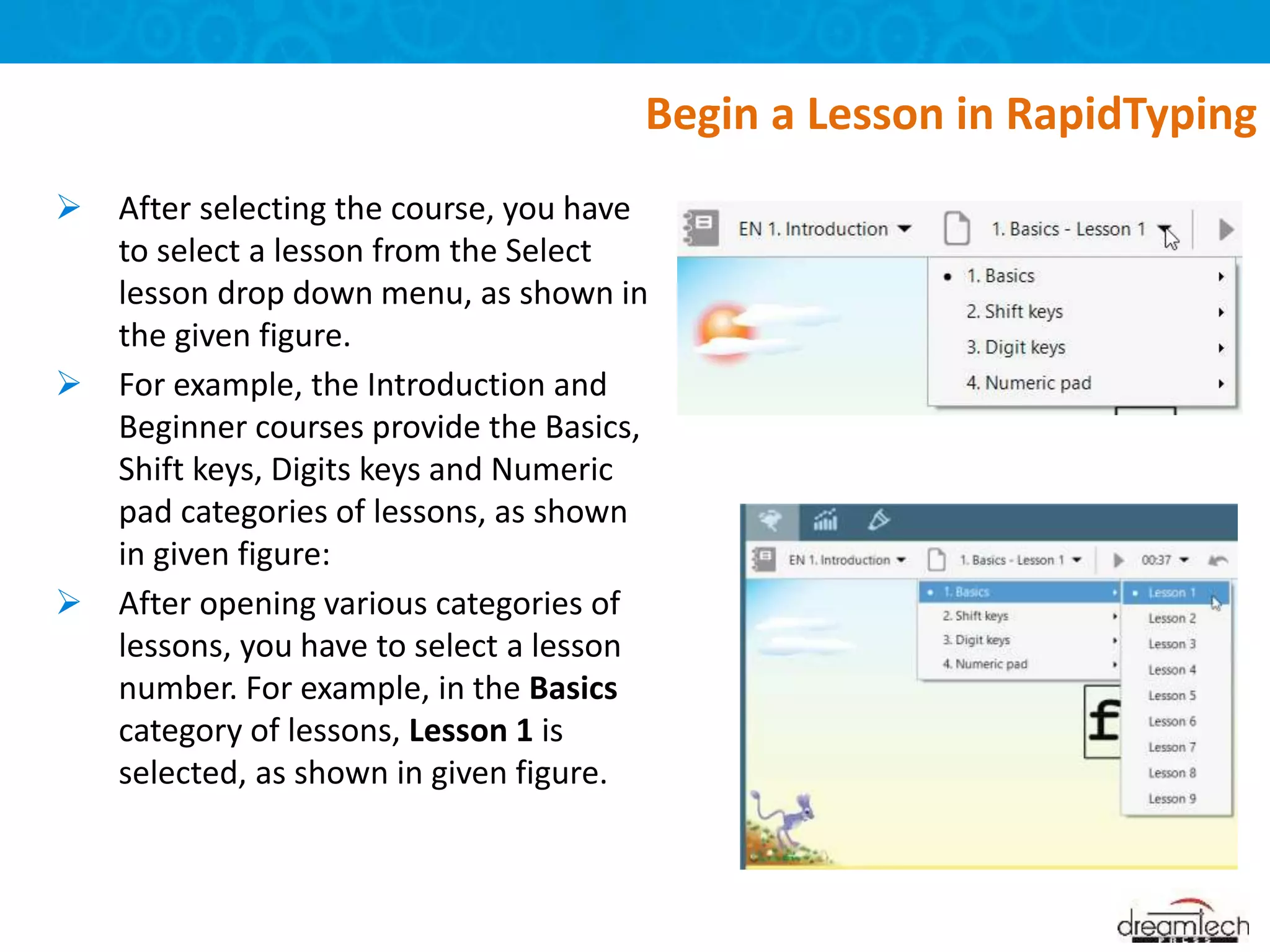  After selecting the course, you have
to select a lesson from the Select
lesson drop down menu, as shown in
the given figure.
 For example, the Introduction and
Beginner courses provide the Basics,
Shift keys, Digits keys and Numeric
pad categories of lessons, as shown
in given figure:
 After opening various categories of
lessons, you have to select a lesson
number. For example, in the Basics
category of lessons, Lesson 1 is
selected, as shown in given figure.
Begin a Lesson in RapidTyping
 