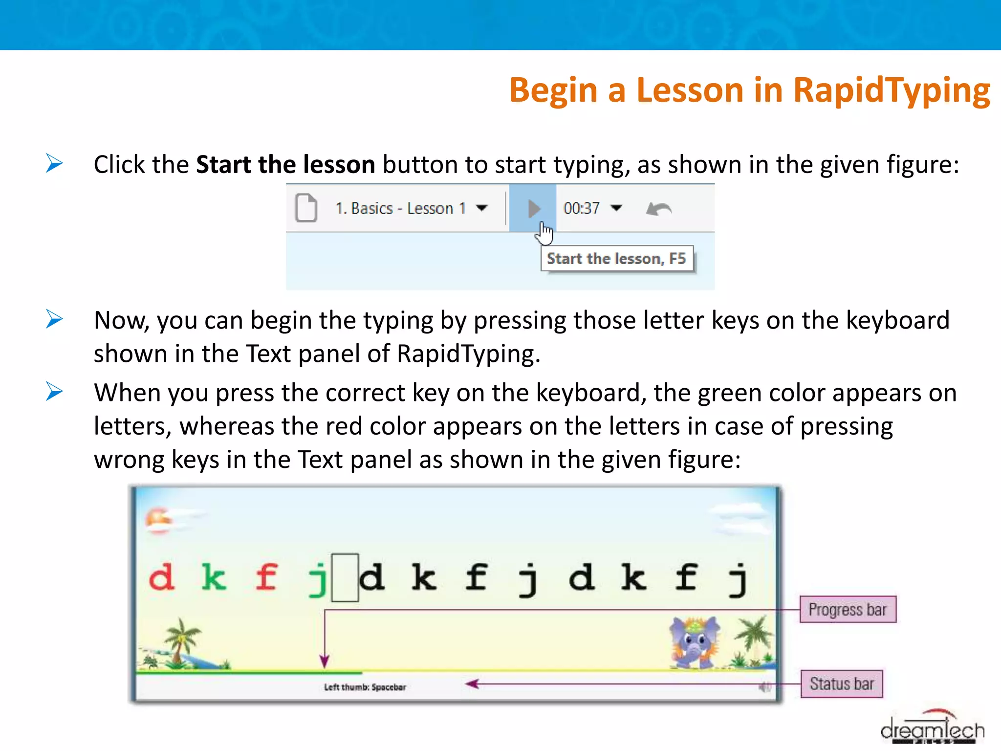  Click the Start the lesson button to start typing, as shown in the given figure:
 Now, you can begin the typing by pressing those letter keys on the keyboard
shown in the Text panel of RapidTyping.
 When you press the correct key on the keyboard, the green color appears on
letters, whereas the red color appears on the letters in case of pressing
wrong keys in the Text panel as shown in the given figure:
Begin a Lesson in RapidTyping
 