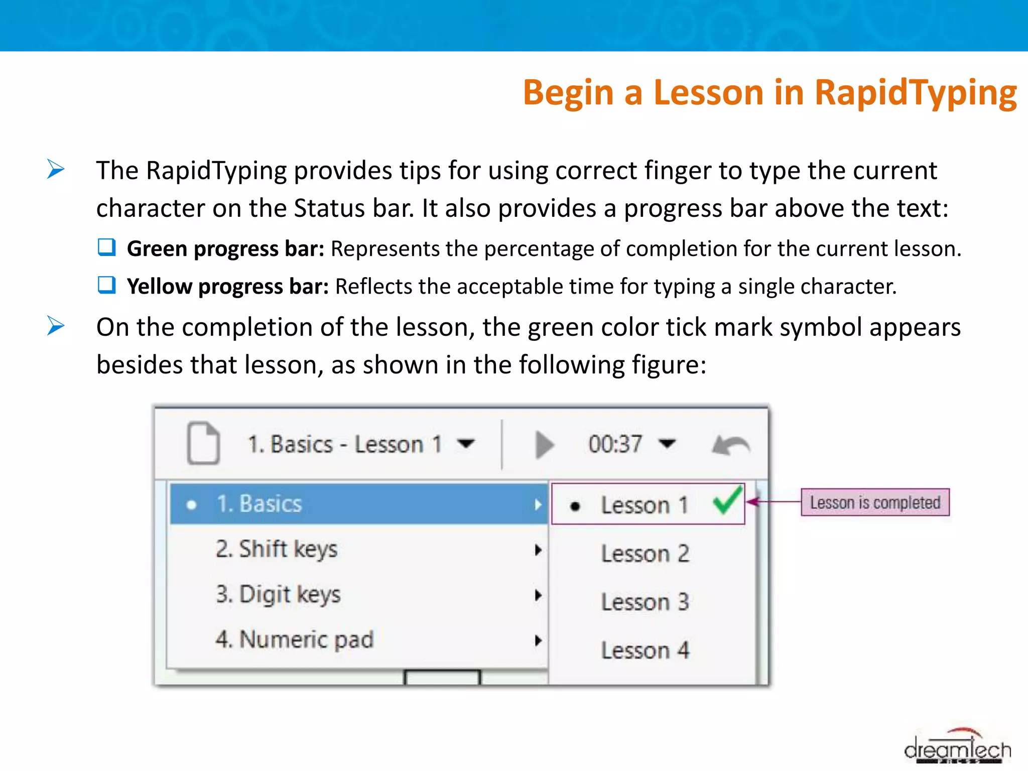  The RapidTyping provides tips for using correct finger to type the current
character on the Status bar. It also provides a progress bar above the text:
 Green progress bar: Represents the percentage of completion for the current lesson.
 Yellow progress bar: Reflects the acceptable time for typing a single character.
 On the completion of the lesson, the green color tick mark symbol appears
besides that lesson, as shown in the following figure:
Begin a Lesson in RapidTyping
 