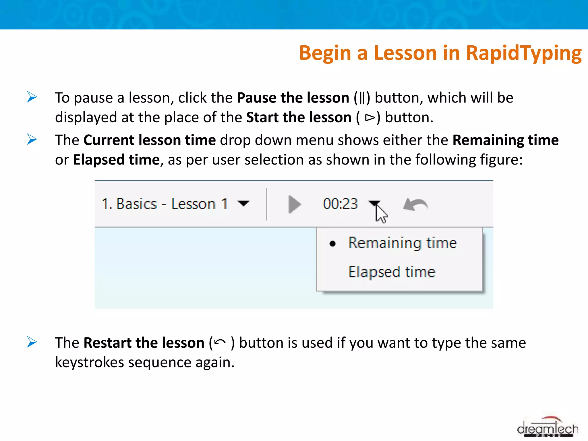  To pause a lesson, click the Pause the lesson (∥) button, which will be
displayed at the place of the Start the lesson ( ⊳) button.
 The Current lesson time drop down menu shows either the Remaining time
or Elapsed time, as per user selection as shown in the following figure:
 The Restart the lesson (⤺ ) button is used if you want to type the same
keystrokes sequence again.
Begin a Lesson in RapidTyping
 