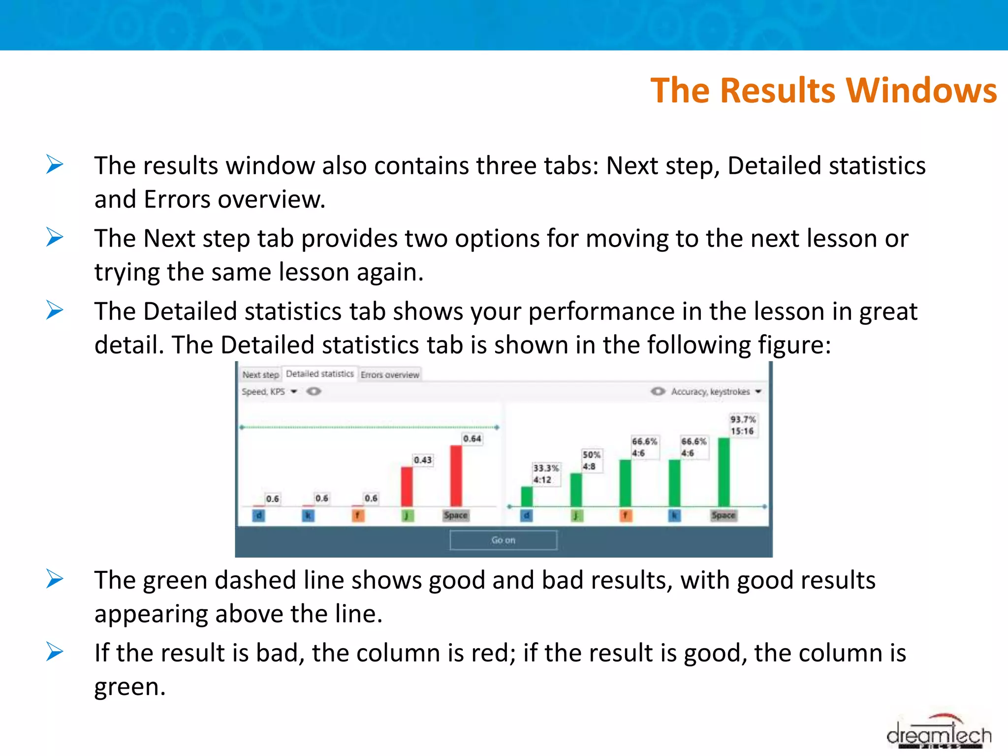 The results window also contains three tabs: Next step, Detailed statistics
and Errors overview.
 The Next step tab provides two options for moving to the next lesson or
trying the same lesson again.
 The Detailed statistics tab shows your performance in the lesson in great
detail. The Detailed statistics tab is shown in the following figure:
 The green dashed line shows good and bad results, with good results
appearing above the line.
 If the result is bad, the column is red; if the result is good, the column is
green.
The Results Windows
 