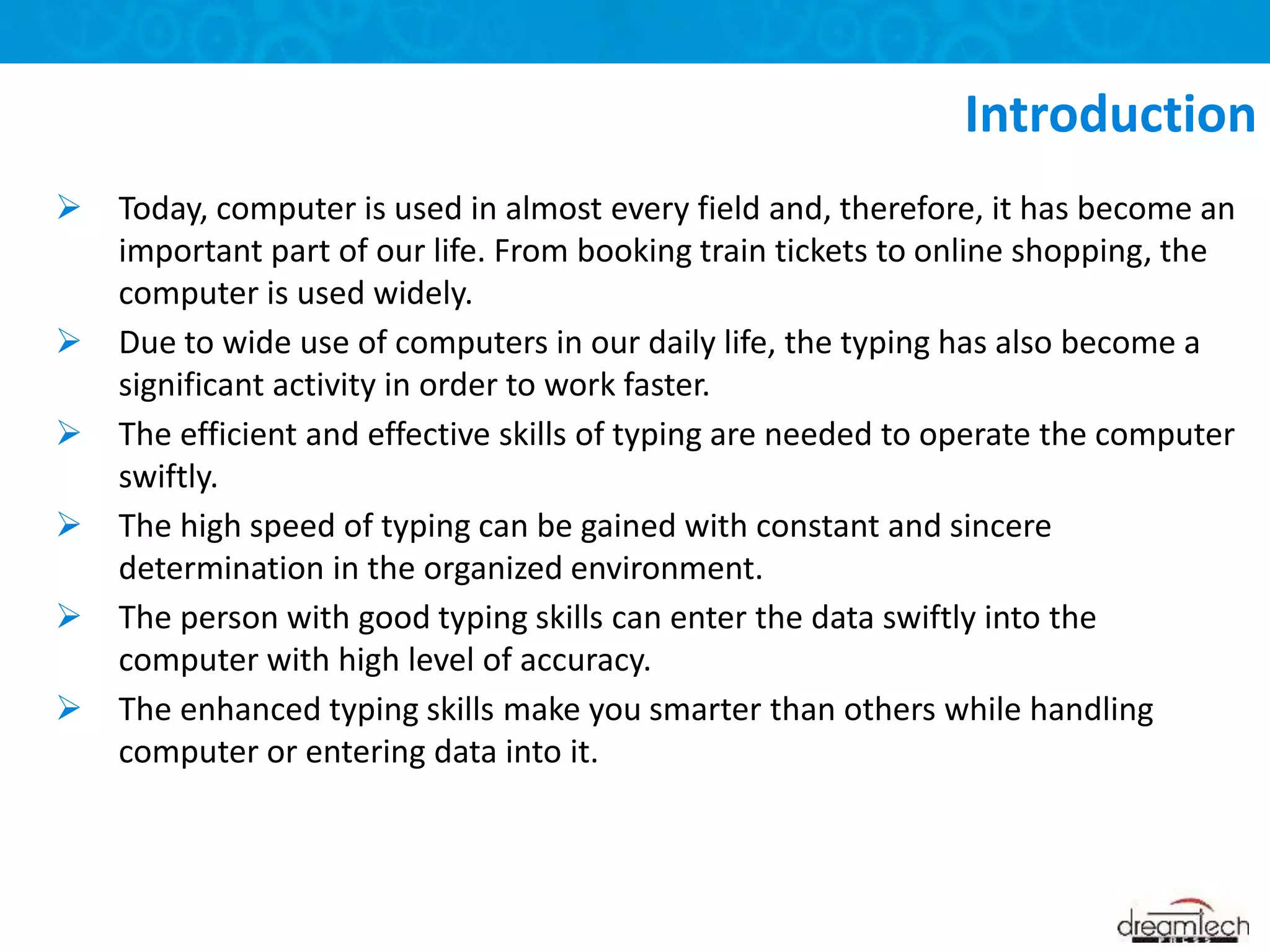  Today, computer is used in almost every field and, therefore, it has become an
important part of our life. From booking train tickets to online shopping, the
computer is used widely.
 Due to wide use of computers in our daily life, the typing has also become a
significant activity in order to work faster.
 The efficient and effective skills of typing are needed to operate the computer
swiftly.
 The high speed of typing can be gained with constant and sincere
determination in the organized environment.
 The person with good typing skills can enter the data swiftly into the
computer with high level of accuracy.
 The enhanced typing skills make you smarter than others while handling
computer or entering data into it.
Introduction
 
