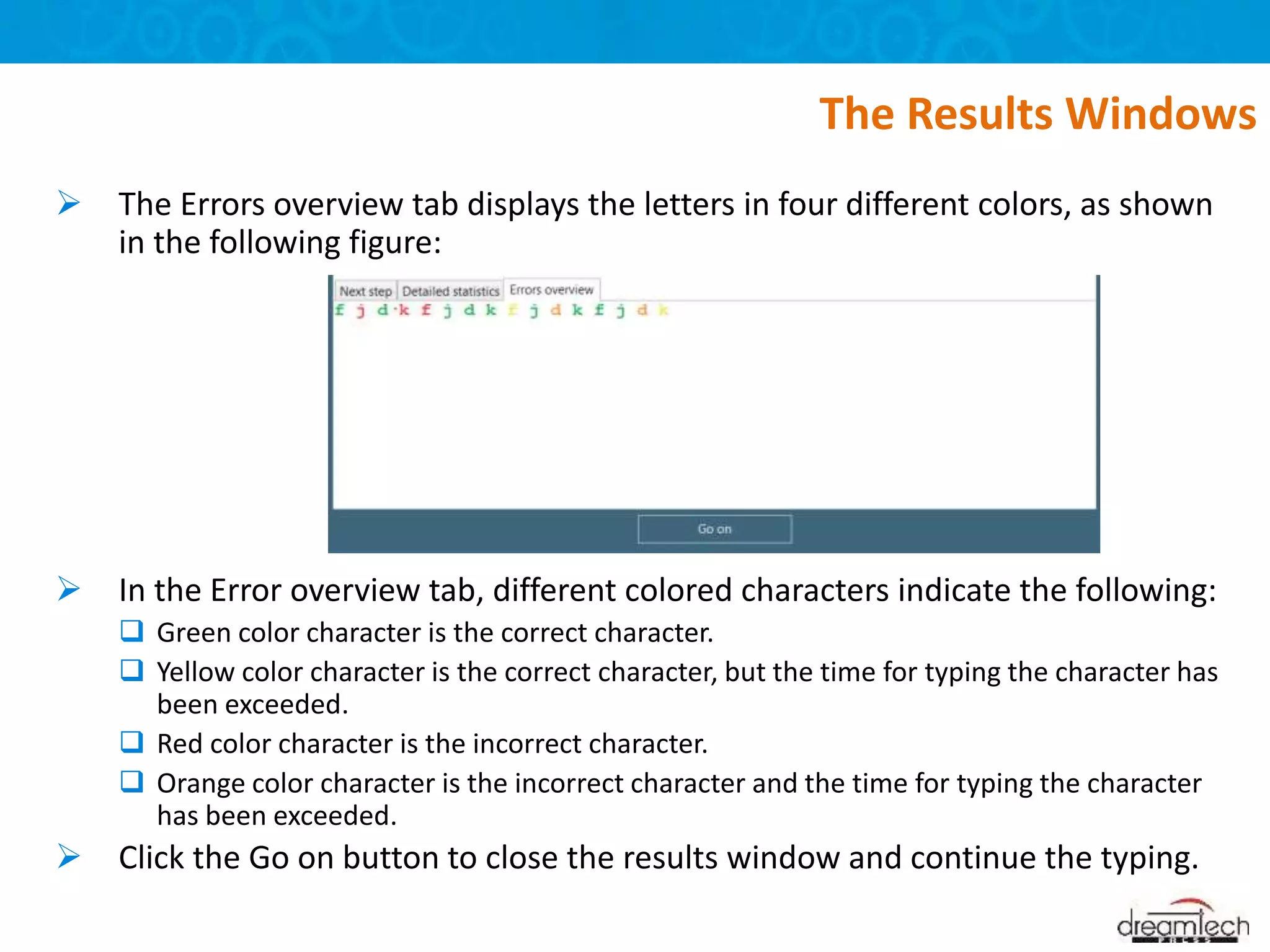  The Errors overview tab displays the letters in four different colors, as shown
in the following figure:
 In the Error overview tab, different colored characters indicate the following:
 Green color character is the correct character.
 Yellow color character is the correct character, but the time for typing the character has
been exceeded.
 Red color character is the incorrect character.
 Orange color character is the incorrect character and the time for typing the character
has been exceeded.
 Click the Go on button to close the results window and continue the typing.
The Results Windows
 