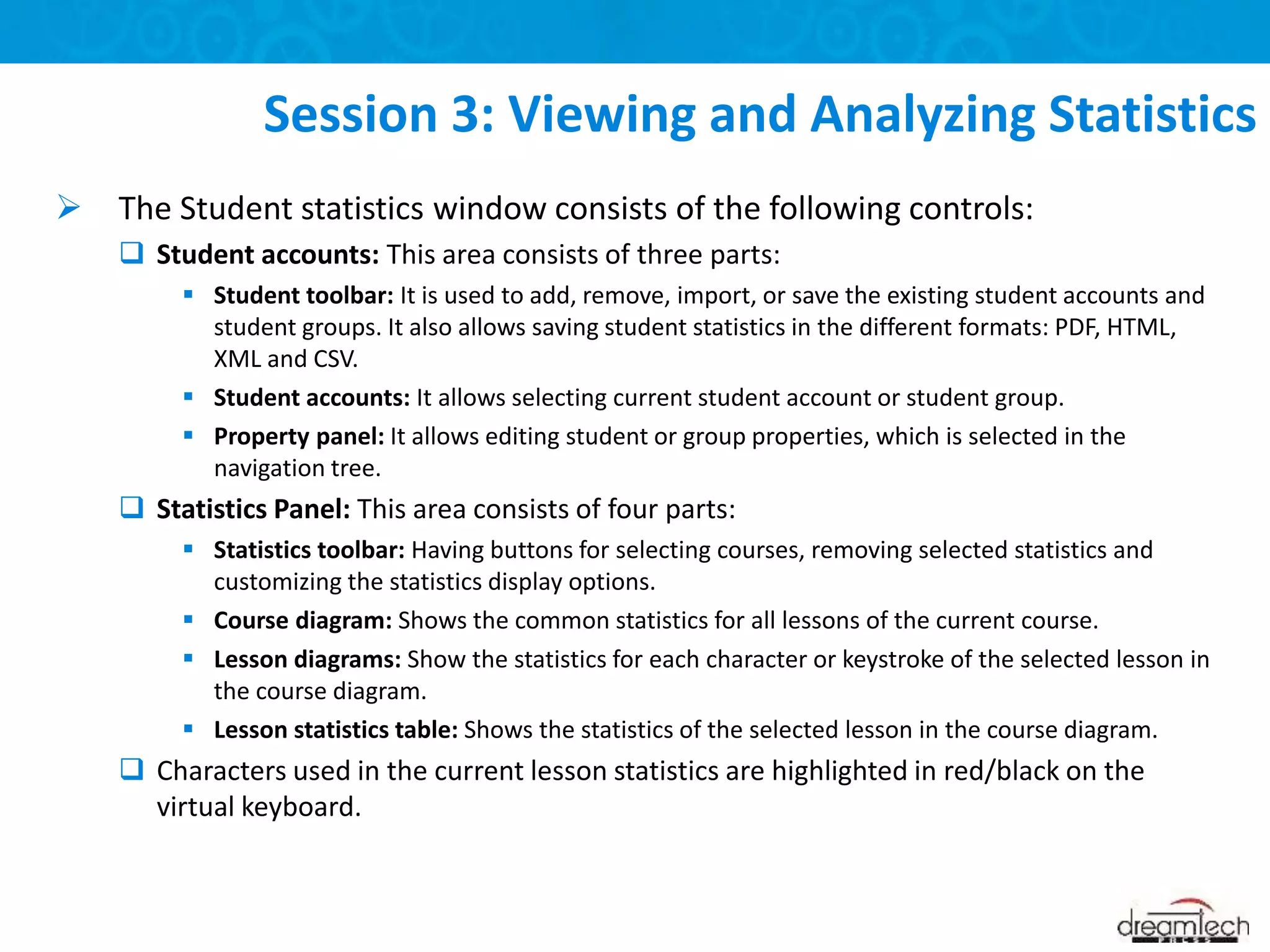  The Student statistics window consists of the following controls:
 Student accounts: This area consists of three parts:
 Student toolbar: It is used to add, remove, import, or save the existing student accounts and
student groups. It also allows saving student statistics in the different formats: PDF, HTML,
XML and CSV.
 Student accounts: It allows selecting current student account or student group.
 Property panel: It allows editing student or group properties, which is selected in the
navigation tree.
 Statistics Panel: This area consists of four parts:
 Statistics toolbar: Having buttons for selecting courses, removing selected statistics and
customizing the statistics display options.
 Course diagram: Shows the common statistics for all lessons of the current course.
 Lesson diagrams: Show the statistics for each character or keystroke of the selected lesson in
the course diagram.
 Lesson statistics table: Shows the statistics of the selected lesson in the course diagram.
 Characters used in the current lesson statistics are highlighted in red/black on the
virtual keyboard.
Session 3: Viewing and Analyzing Statistics
 