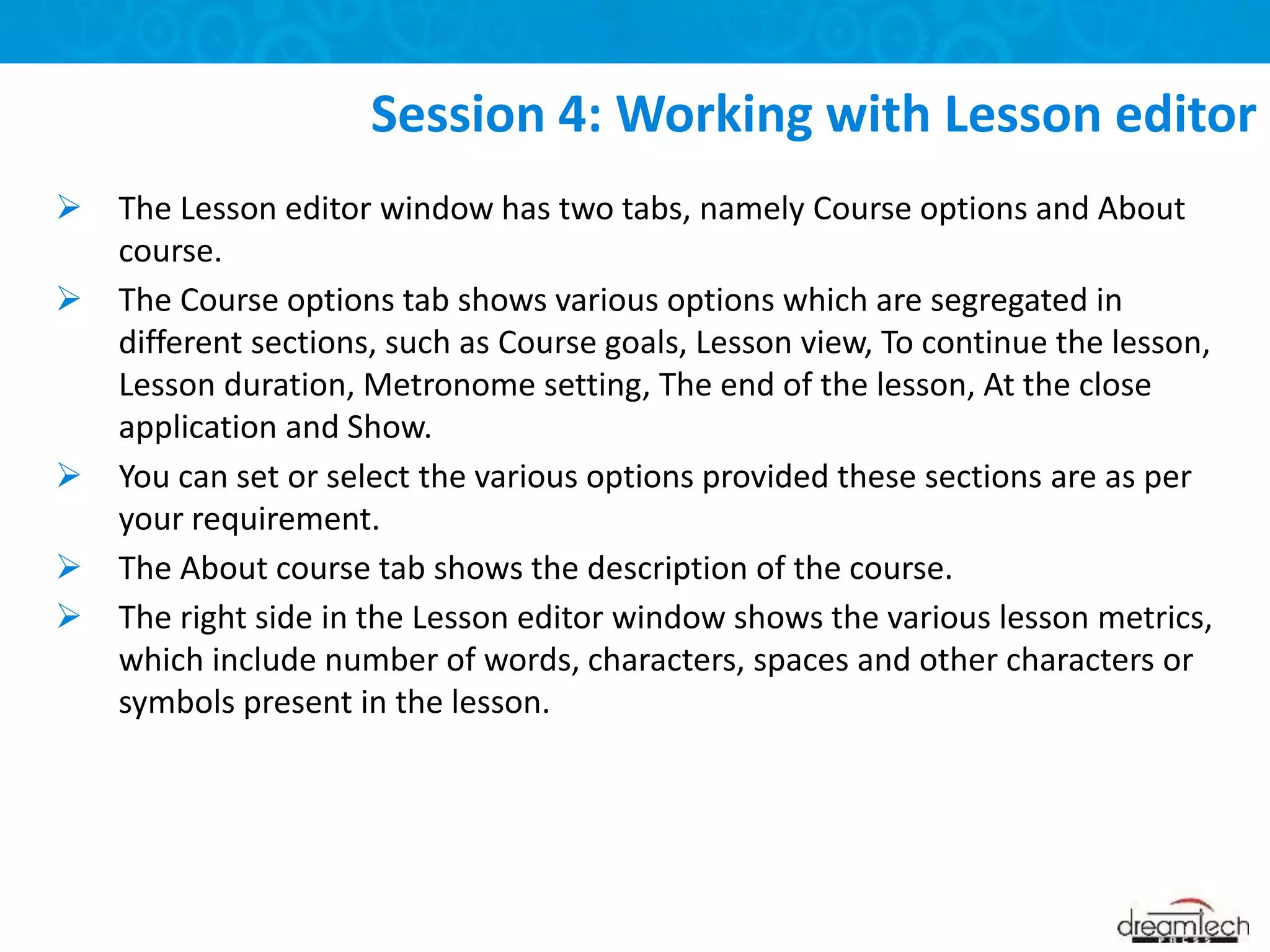  The Lesson editor window has two tabs, namely Course options and About
course.
 The Course options tab shows various options which are segregated in
different sections, such as Course goals, Lesson view, To continue the lesson,
Lesson duration, Metronome setting, The end of the lesson, At the close
application and Show.
 You can set or select the various options provided these sections are as per
your requirement.
 The About course tab shows the description of the course.
 The right side in the Lesson editor window shows the various lesson metrics,
which include number of words, characters, spaces and other characters or
symbols present in the lesson.
Session 4: Working with Lesson editor
 